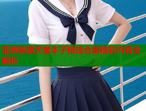 亚洲禁漫天堂本子精选合集精彩内容全解析  第1张