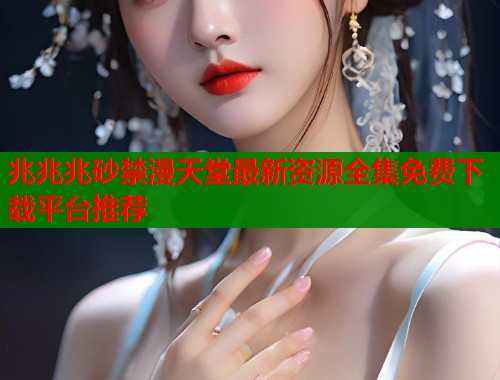兆兆兆砂禁漫天堂最新资源全集免费下载平台推荐  第2张
