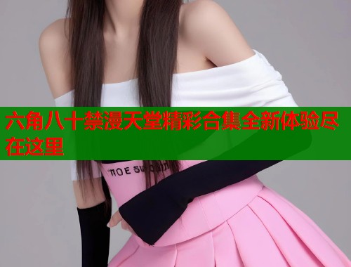 六角八十禁漫天堂精彩合集全新体验尽在这里  第1张