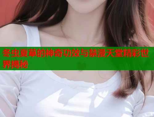 冬虫夏草的神奇功效与禁漫天堂精彩世界揭秘  第1张