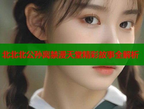 北北北公孙离禁漫天堂精彩故事全解析  第2张