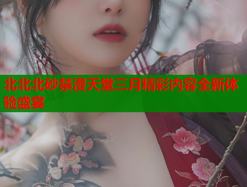 北北北砂禁漫天堂三月精彩内容全新体验盛宴  第1张