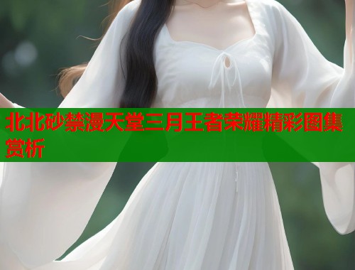 北北砂禁漫天堂三月王者荣耀精彩图集赏析  第1张