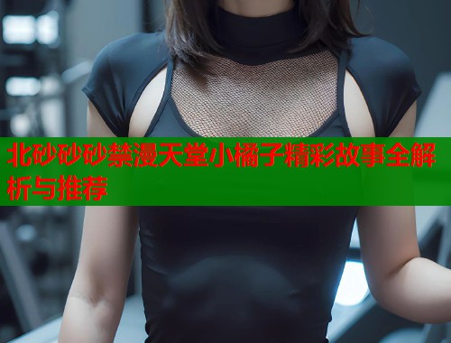 北砂砂砂禁漫天堂小橘子精彩故事全解析与推荐  第1张