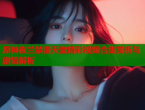 原神夜兰禁漫天堂精彩视频合集赏析与剧情解析  第1张